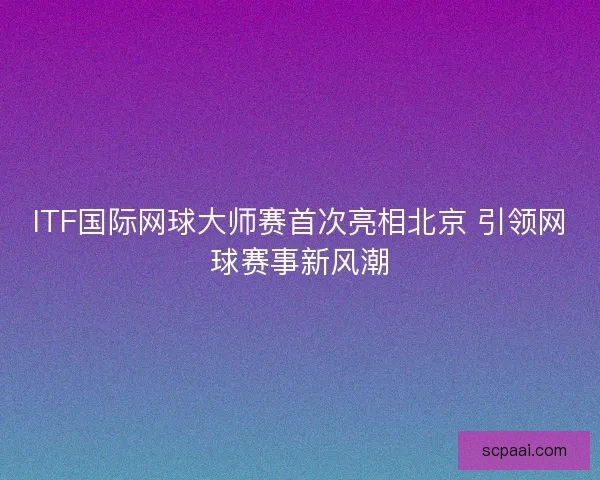 ITF国际网球大师赛首次亮相北京 引领网球赛事新风潮