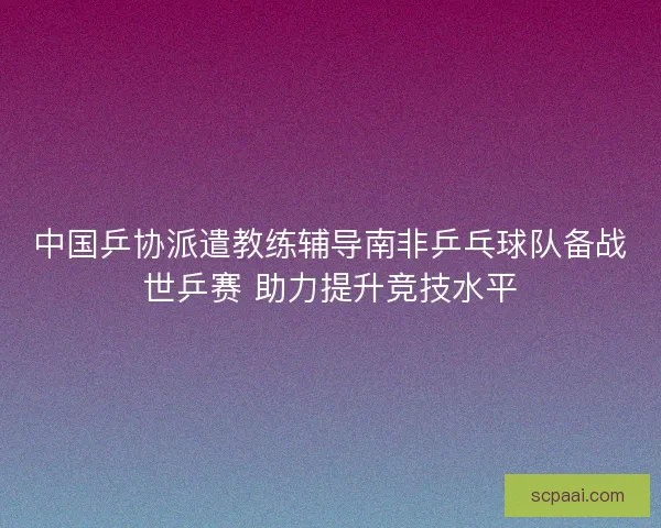 中国乒协派遣教练辅导南非乒乓球队备战世乒赛 助力提升竞技水平